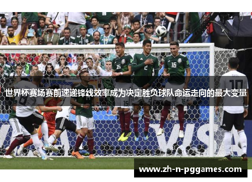 世界杯赛场赛前速递锋线效率成为决定胜负球队命运走向的最大变量