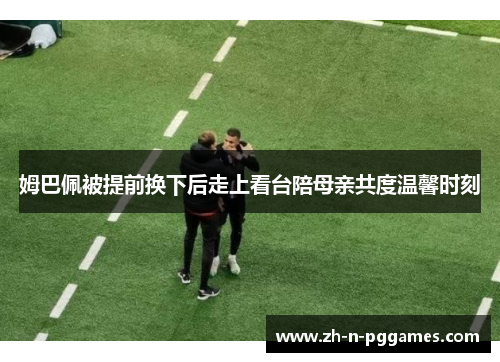 姆巴佩被提前换下后走上看台陪母亲共度温馨时刻