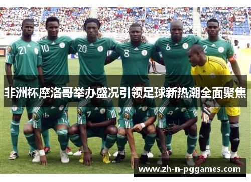 非洲杯摩洛哥举办盛况引领足球新热潮全面聚焦